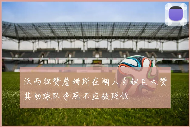 沃西称赞詹姆斯在湖人贡献巨大赞其助球队夺冠不应被贬低