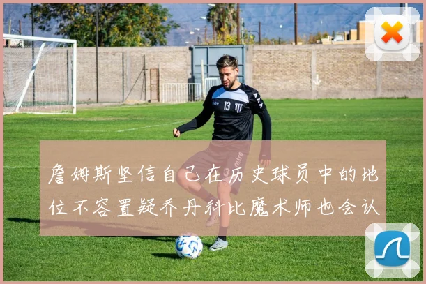 詹姆斯坚信自己在历史球员中的地位不容置疑乔丹科比魔术师也会认同