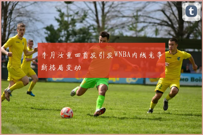 李月汝重回首发引发WNBA内线竞争新格局变动