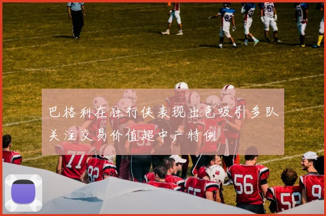 巴格利在独行侠表现出色吸引多队关注交易价值超中产特例
