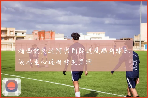 梅西续约迈阿密国际进展顺利球队战术重心逐渐转变显现