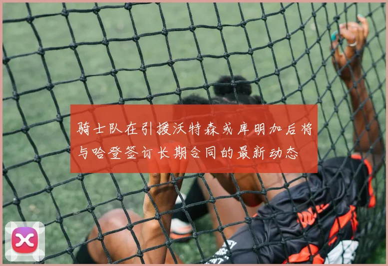骑士队在引援沃特森或库明加后将与哈登签订长期合同的最新动态