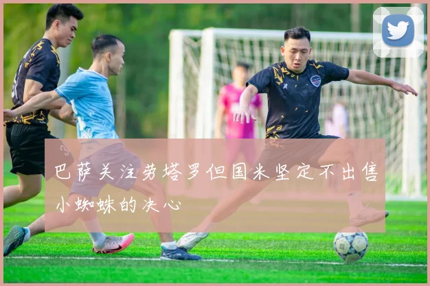 巴萨关注劳塔罗但国米坚定不出售小蜘蛛的决心