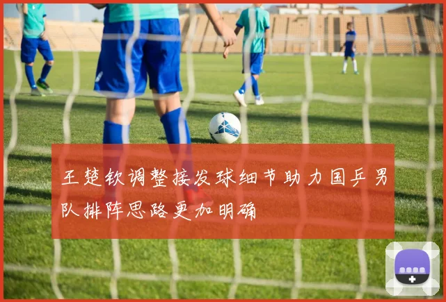 王楚钦调整接发球细节助力国乒男队排阵思路更加明确