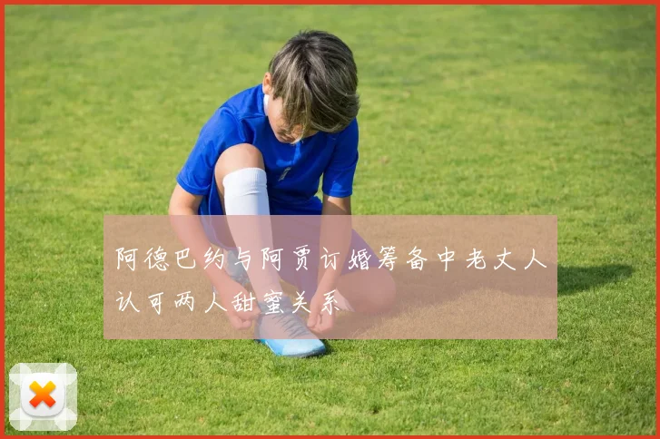 阿德巴约与阿贾订婚筹备中老丈人认可两人甜蜜关系