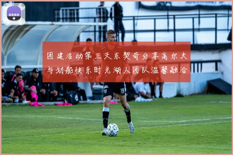 团建活动第三天东契奇分享高尔夫与划船快乐时光湖人团队温馨融洽