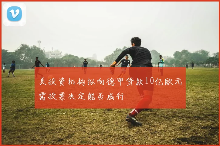 美投资机构拟向德甲贷款10亿欧元需投票决定能否成行