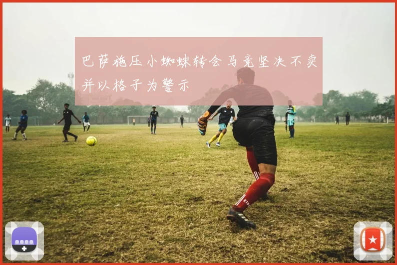 巴萨施压小蜘蛛转会马竞坚决不卖并以格子为警示