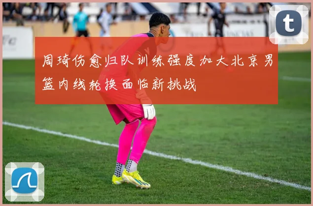 周琦伤愈归队训练强度加大北京男篮内线轮换面临新挑战