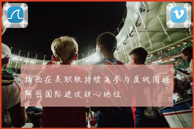 梅西在美职联持续高参与度巩固迈阿密国际进攻核心地位